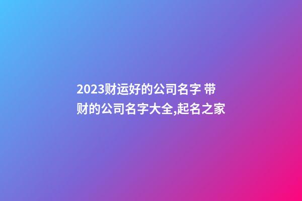 2023财运好的公司名字 带财的公司名字大全,起名之家-第1张-公司起名-玄机派